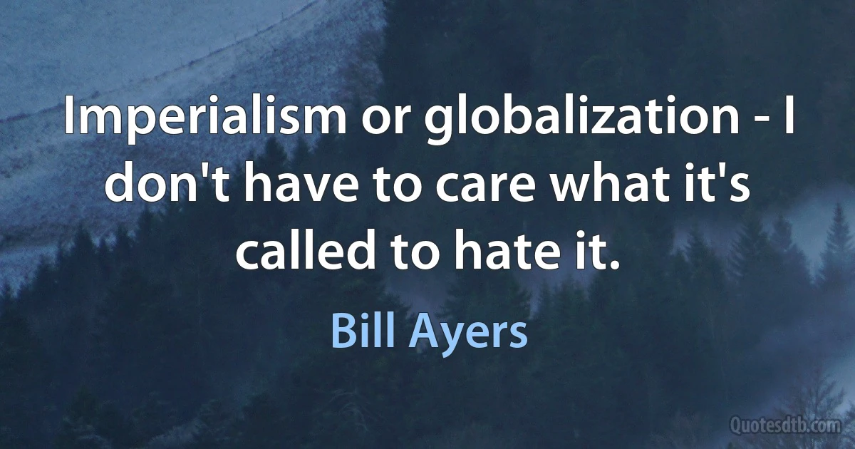 Imperialism or globalization - I don't have to care what it's called to hate it. (Bill Ayers)