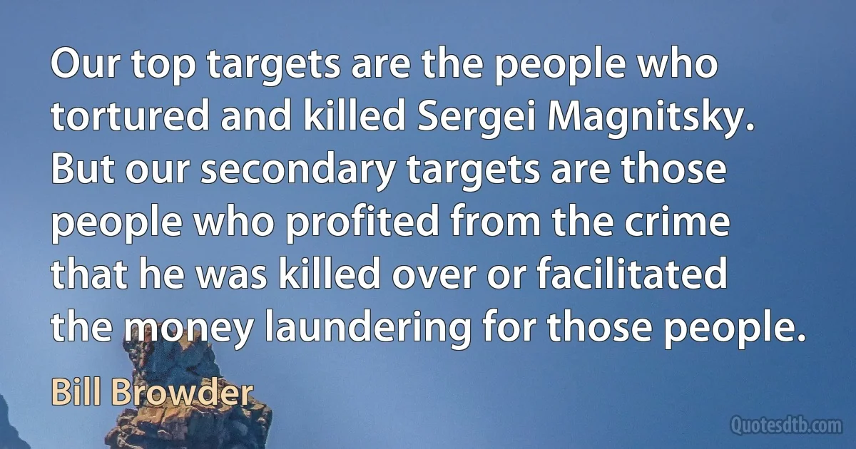 Our top targets are the people who tortured and killed Sergei Magnitsky. But our secondary targets are those people who profited from the crime that he was killed over or facilitated the money laundering for those people. (Bill Browder)