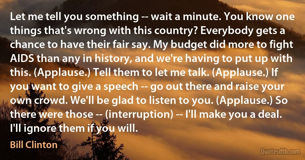 Let me tell you something -- wait a minute. You know one things that's wrong with this country? Everybody gets a chance to have their fair say. My budget did more to fight AIDS than any in history, and we're having to put up with this. (Applause.) Tell them to let me talk. (Applause.) If you want to give a speech -- go out there and raise your own crowd. We'll be glad to listen to you. (Applause.) So there were those -- (interruption) -- I'll make you a deal. I'll ignore them if you will. (Bill Clinton)