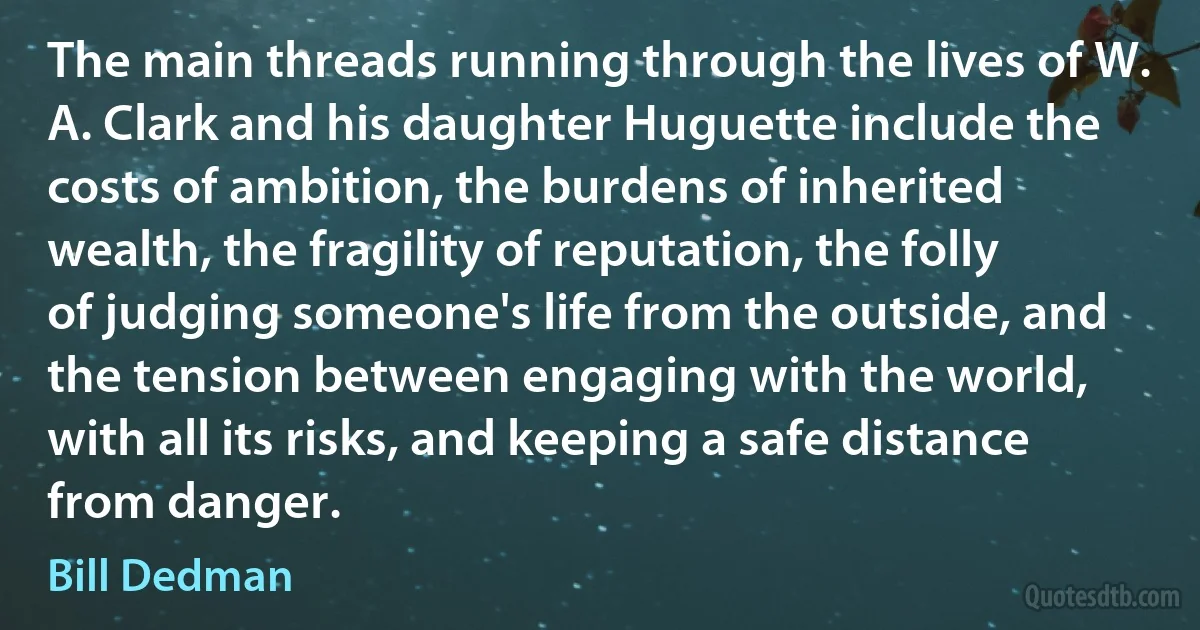 The main threads running through the lives of W. A. Clark and his daughter Huguette include the costs of ambition, the burdens of inherited wealth, the fragility of reputation, the folly of judging someone's life from the outside, and the tension between engaging with the world, with all its risks, and keeping a safe distance from danger. (Bill Dedman)