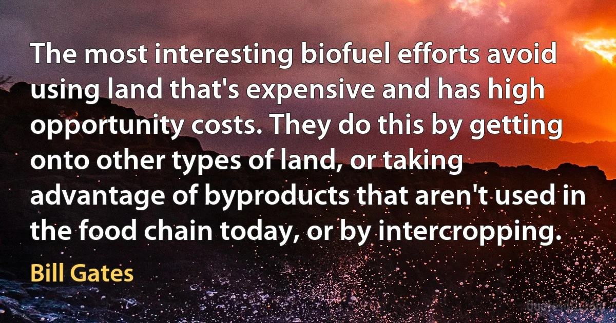 The most interesting biofuel efforts avoid using land that's expensive and has high opportunity costs. They do this by getting onto other types of land, or taking advantage of byproducts that aren't used in the food chain today, or by intercropping. (Bill Gates)