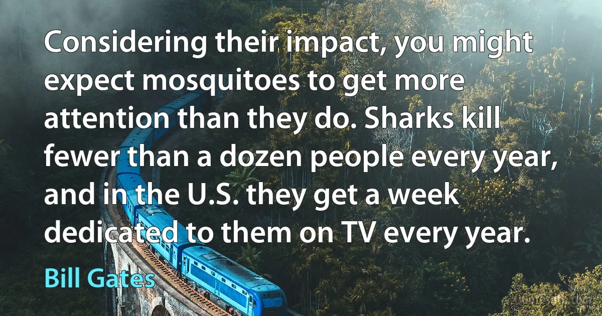 Considering their impact, you might expect mosquitoes to get more attention than they do. Sharks kill fewer than a dozen people every year, and in the U.S. they get a week dedicated to them on TV every year. (Bill Gates)