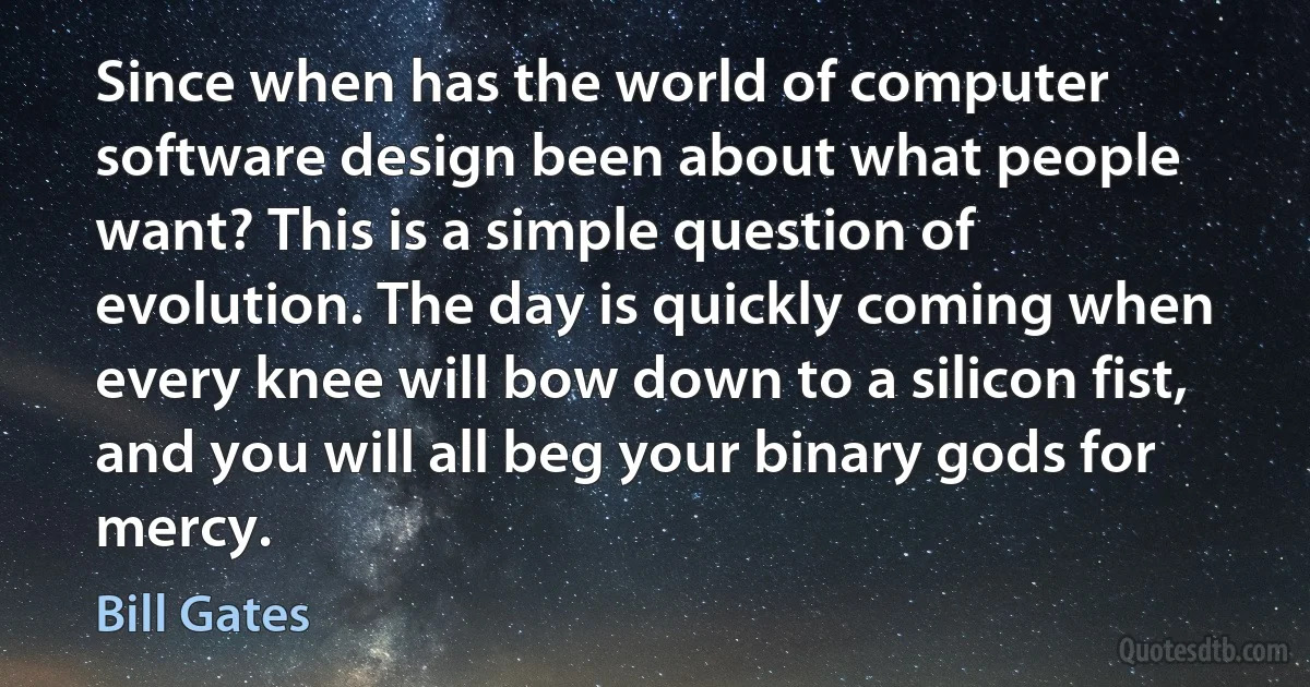 Since when has the world of computer software design been about what people want? This is a simple question of evolution. The day is quickly coming when every knee will bow down to a silicon fist, and you will all beg your binary gods for mercy. (Bill Gates)