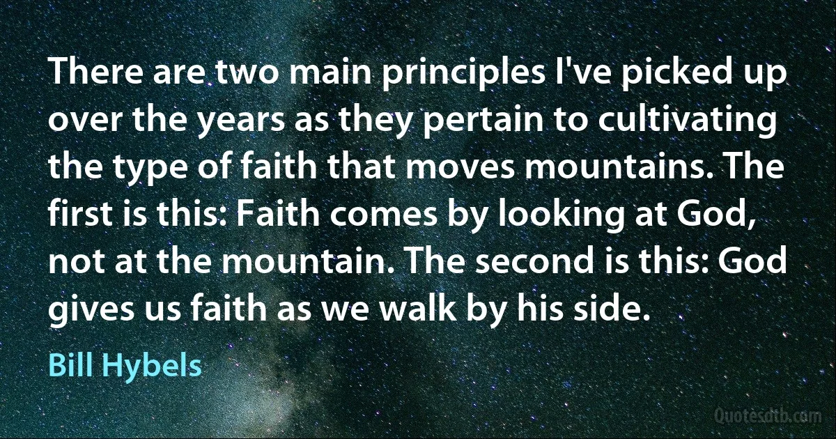 There are two main principles I've picked up over the years as they pertain to cultivating the type of faith that moves mountains. The first is this: Faith comes by looking at God, not at the mountain. The second is this: God gives us faith as we walk by his side. (Bill Hybels)