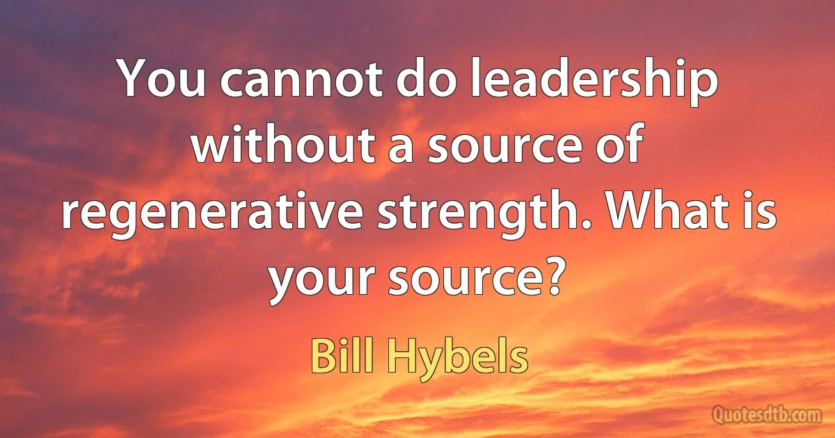 You cannot do leadership without a source of regenerative strength. What is your source? (Bill Hybels)