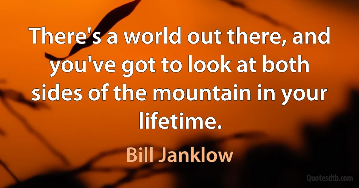 There's a world out there, and you've got to look at both sides of the mountain in your lifetime. (Bill Janklow)