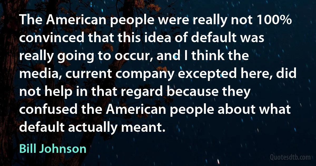 The American people were really not 100% convinced that this idea of default was really going to occur, and I think the media, current company excepted here, did not help in that regard because they confused the American people about what default actually meant. (Bill Johnson)