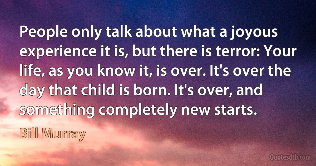 People only talk about what a joyous experience it is, but there is terror: Your life, as you know it, is over. It's over the day that child is born. It's over, and something completely new starts. (Bill Murray)