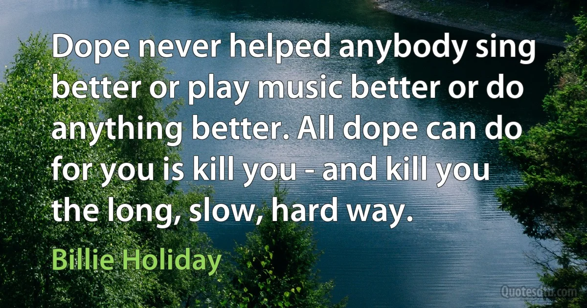 Dope never helped anybody sing better or play music better or do anything better. All dope can do for you is kill you - and kill you the long, slow, hard way. (Billie Holiday)