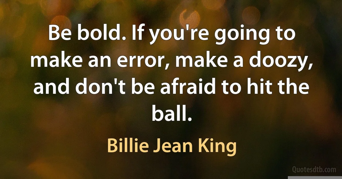 Be bold. If you're going to make an error, make a doozy, and don't be afraid to hit the ball. (Billie Jean King)