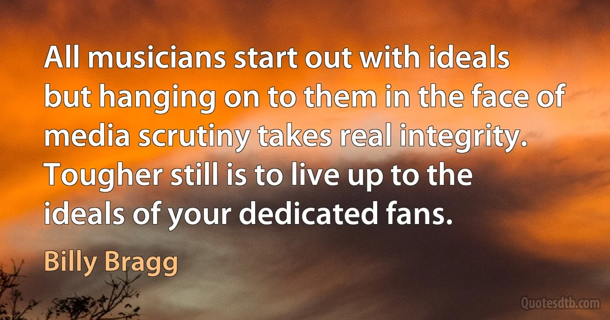 All musicians start out with ideals but hanging on to them in the face of media scrutiny takes real integrity. Tougher still is to live up to the ideals of your dedicated fans. (Billy Bragg)