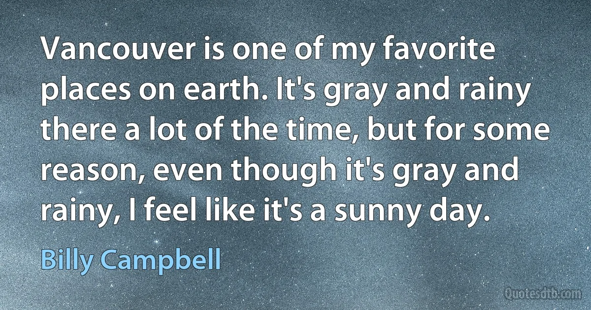 Vancouver is one of my favorite places on earth. It's gray and rainy there a lot of the time, but for some reason, even though it's gray and rainy, I feel like it's a sunny day. (Billy Campbell)