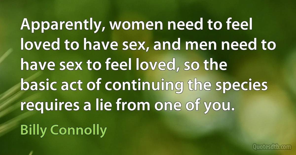 Apparently, women need to feel loved to have sex, and men need to have sex to feel loved, so the basic act of continuing the species requires a lie from one of you. (Billy Connolly)