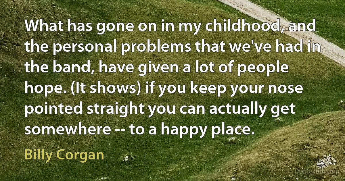 What has gone on in my childhood, and the personal problems that we've had in the band, have given a lot of people hope. (It shows) if you keep your nose pointed straight you can actually get somewhere -- to a happy place. (Billy Corgan)