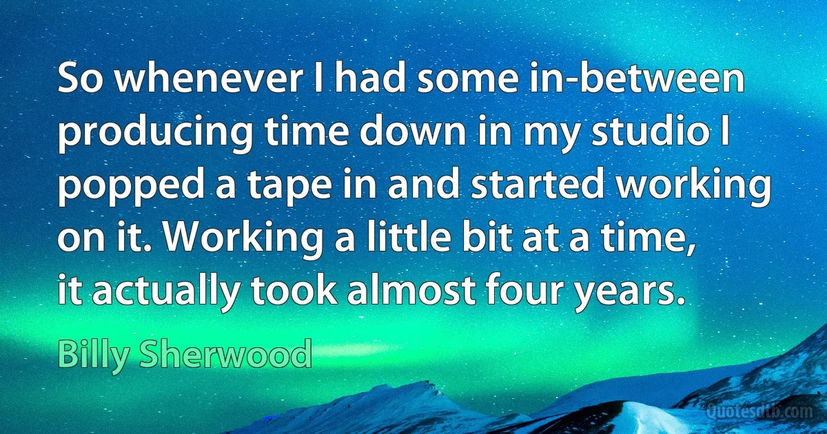 So whenever I had some in-between producing time down in my studio I popped a tape in and started working on it. Working a little bit at a time, it actually took almost four years. (Billy Sherwood)