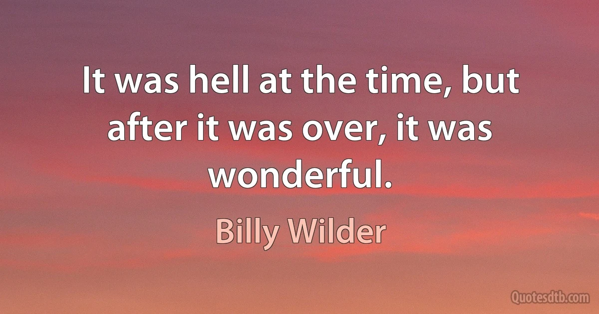 It was hell at the time, but after it was over, it was wonderful. (Billy Wilder)