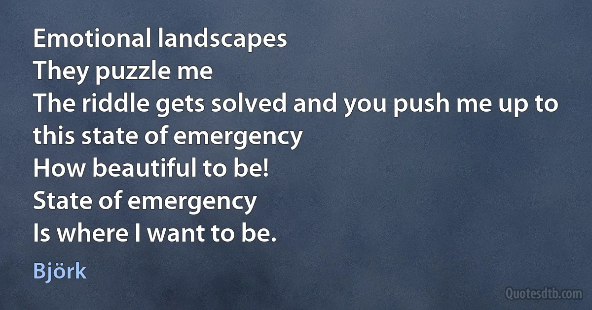 Emotional landscapes
They puzzle me
The riddle gets solved and you push me up to this state of emergency
How beautiful to be!
State of emergency
Is where I want to be. (Björk)