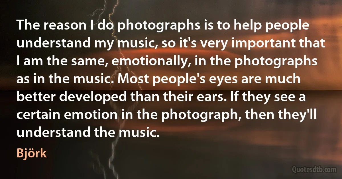 The reason I do photographs is to help people understand my music, so it's very important that I am the same, emotionally, in the photographs as in the music. Most people's eyes are much better developed than their ears. If they see a certain emotion in the photograph, then they'll understand the music. (Björk)