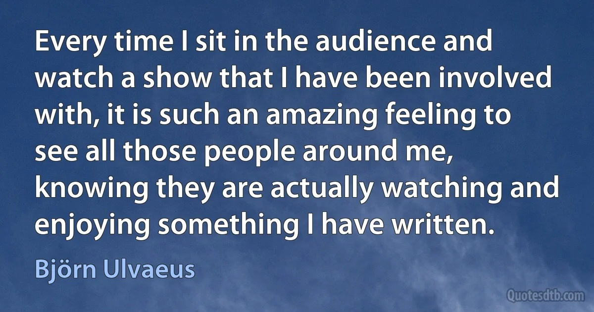 Every time I sit in the audience and watch a show that I have been involved with, it is such an amazing feeling to see all those people around me, knowing they are actually watching and enjoying something I have written. (Björn Ulvaeus)