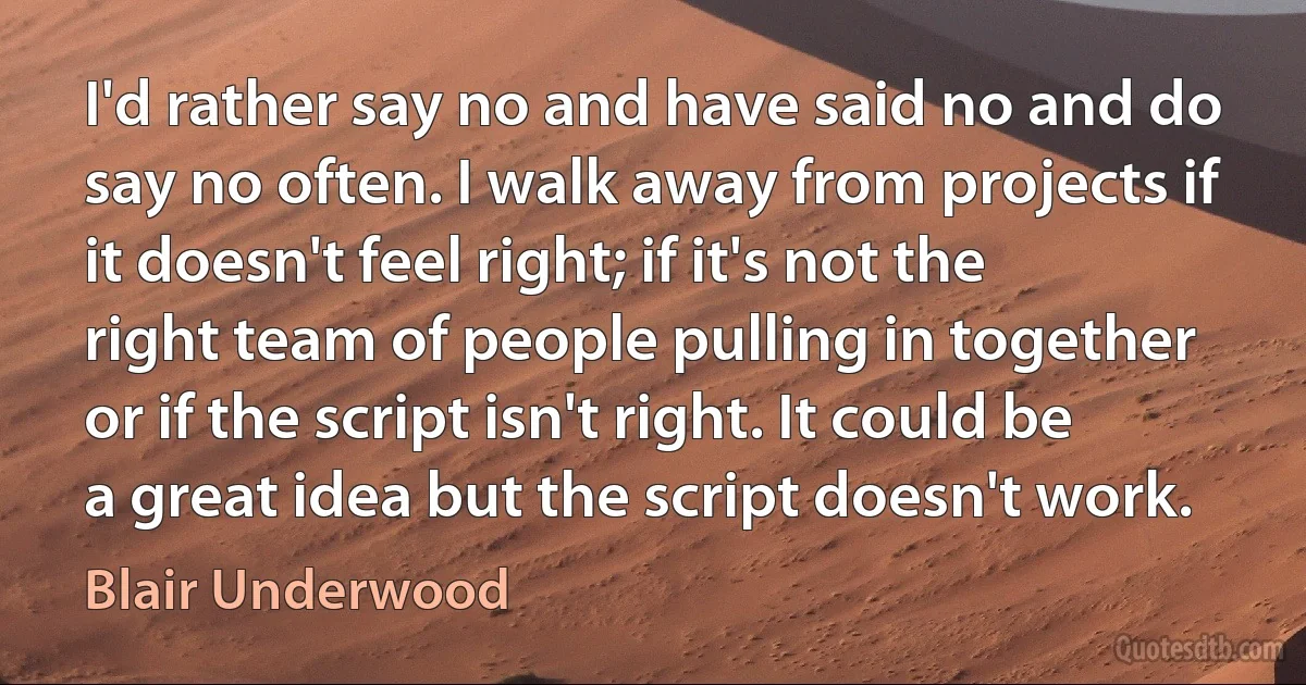 I'd rather say no and have said no and do say no often. I walk away from projects if it doesn't feel right; if it's not the right team of people pulling in together or if the script isn't right. It could be a great idea but the script doesn't work. (Blair Underwood)