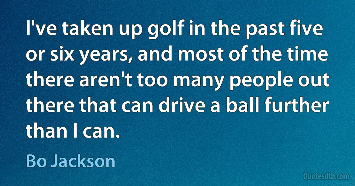 I've taken up golf in the past five or six years, and most of the time there aren't too many people out there that can drive a ball further than I can. (Bo Jackson)