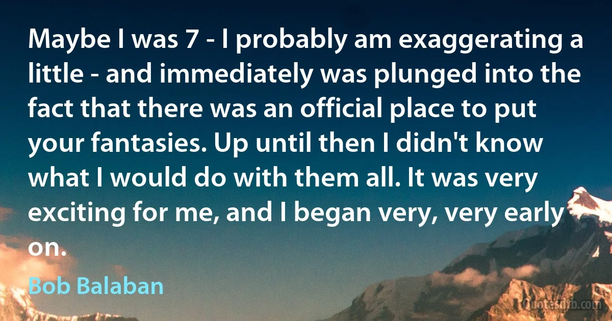 Maybe I was 7 - I probably am exaggerating a little - and immediately was plunged into the fact that there was an official place to put your fantasies. Up until then I didn't know what I would do with them all. It was very exciting for me, and I began very, very early on. (Bob Balaban)