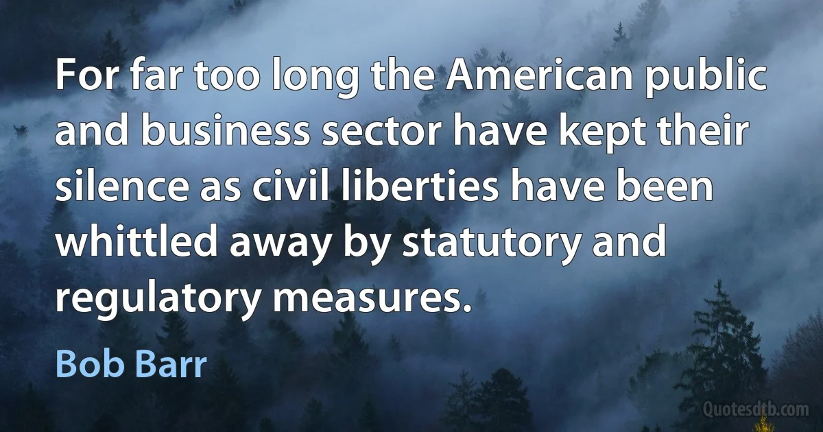 For far too long the American public and business sector have kept their silence as civil liberties have been whittled away by statutory and regulatory measures. (Bob Barr)