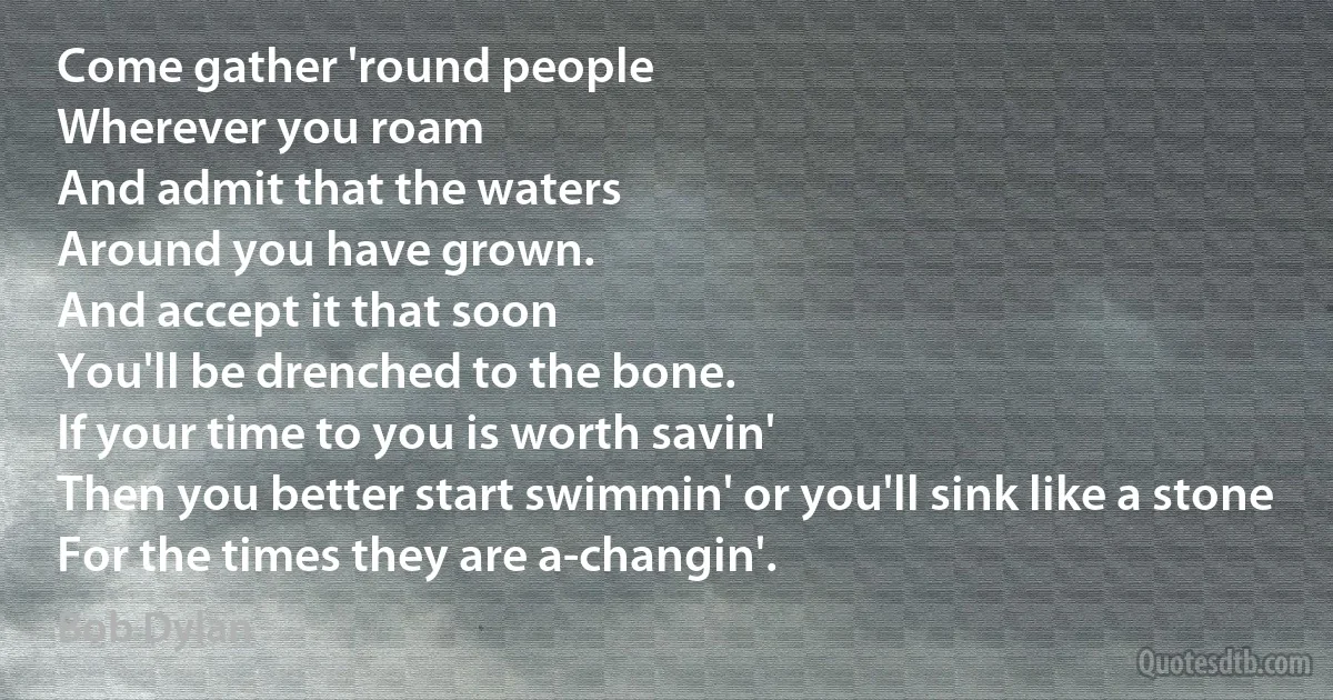 Come gather 'round people
Wherever you roam
And admit that the waters
Around you have grown.
And accept it that soon
You'll be drenched to the bone.
If your time to you is worth savin'
Then you better start swimmin' or you'll sink like a stone
For the times they are a-changin'. (Bob Dylan)