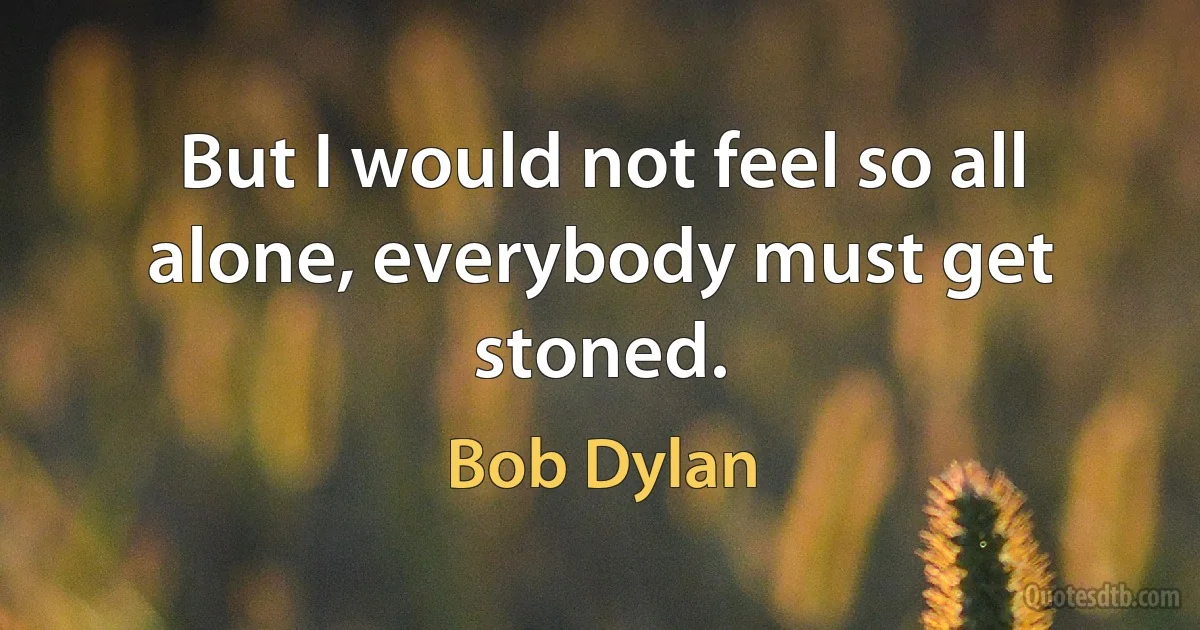 But I would not feel so all alone, everybody must get stoned. (Bob Dylan)