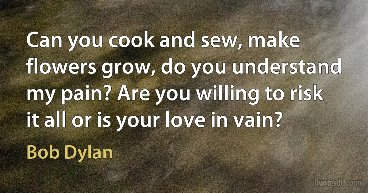 Can you cook and sew, make flowers grow, do you understand my pain? Are you willing to risk it all or is your love in vain? (Bob Dylan)