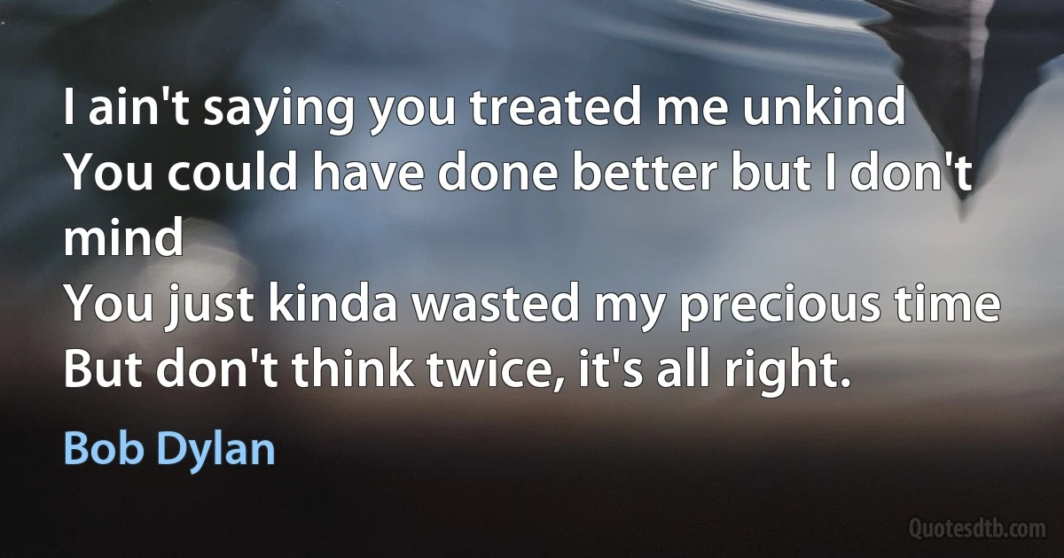 I ain't saying you treated me unkind
You could have done better but I don't mind
You just kinda wasted my precious time
But don't think twice, it's all right. (Bob Dylan)