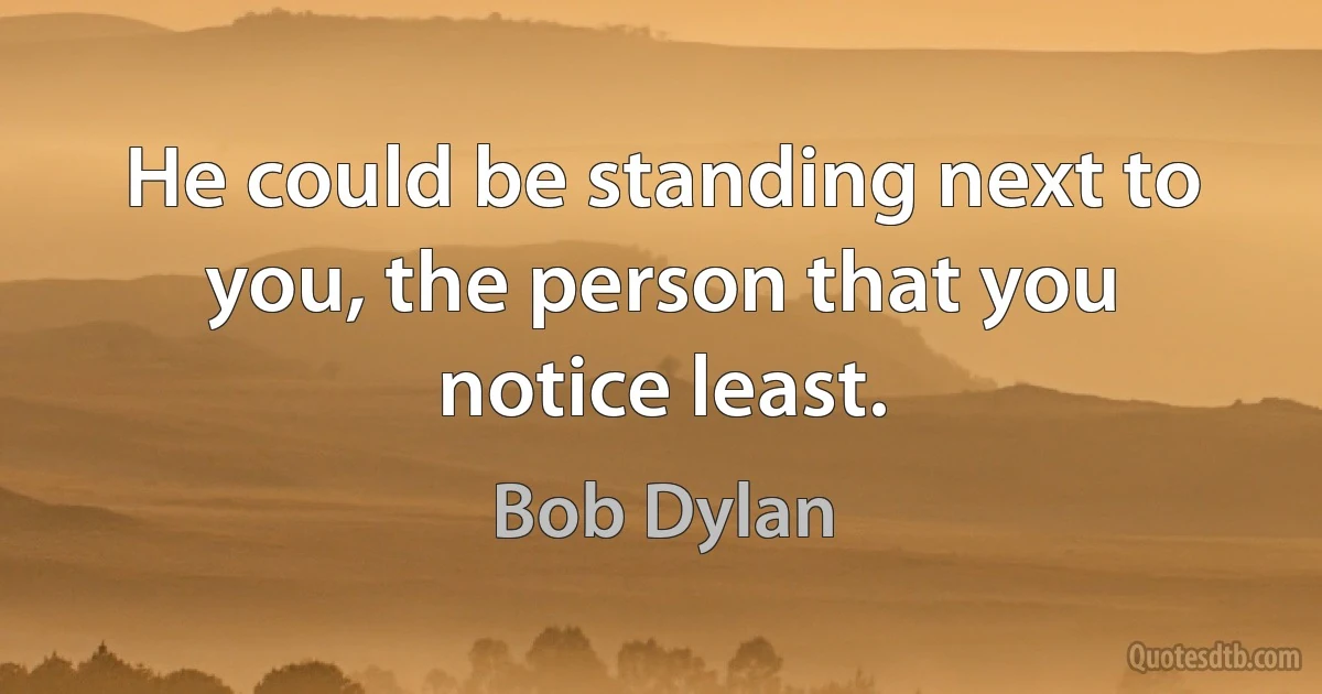 He could be standing next to you, the person that you notice least. (Bob Dylan)