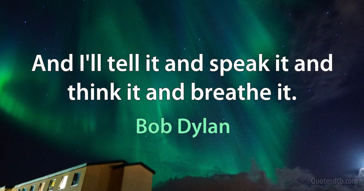 And I'll tell it and speak it and think it and breathe it. (Bob Dylan)