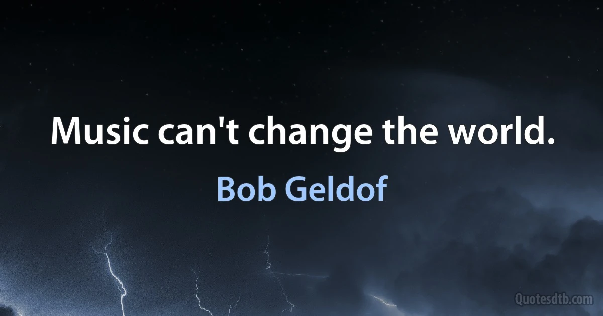 Music can't change the world. (Bob Geldof)