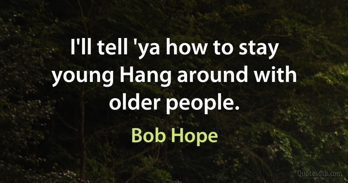 I'll tell 'ya how to stay young Hang around with older people. (Bob Hope)