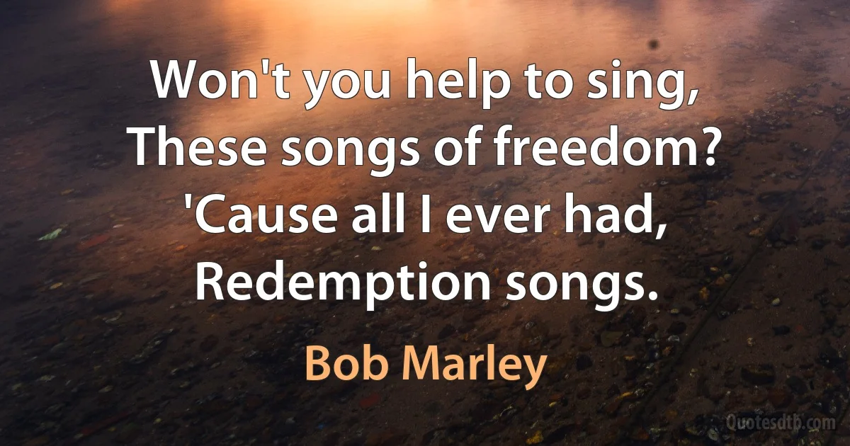 Won't you help to sing,
These songs of freedom?
'Cause all I ever had,
Redemption songs. (Bob Marley)