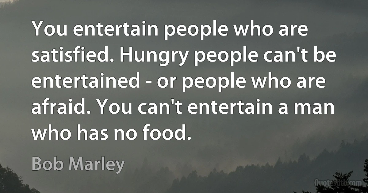 You entertain people who are satisfied. Hungry people can't be entertained - or people who are afraid. You can't entertain a man who has no food. (Bob Marley)