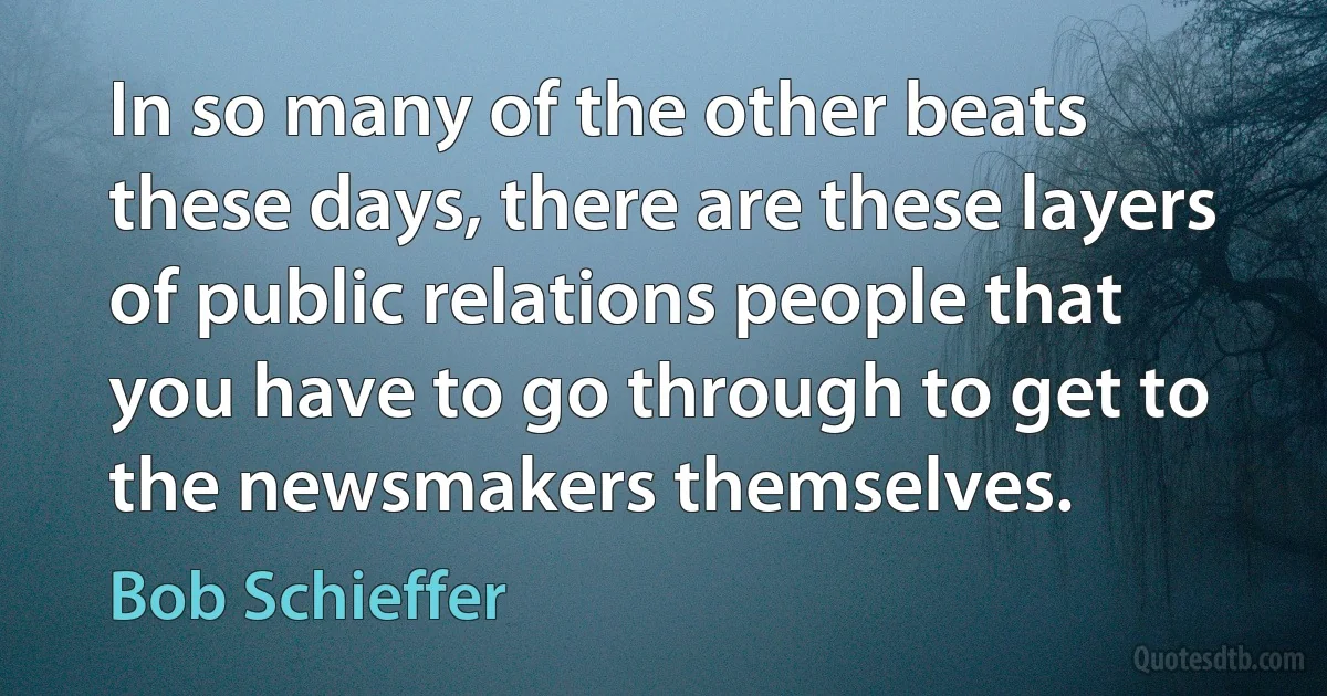 In so many of the other beats these days, there are these layers of public relations people that you have to go through to get to the newsmakers themselves. (Bob Schieffer)