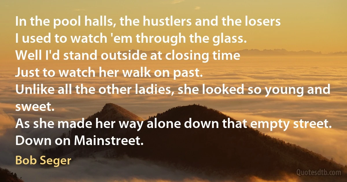 In the pool halls, the hustlers and the losers
I used to watch 'em through the glass.
Well I'd stand outside at closing time
Just to watch her walk on past.
Unlike all the other ladies, she looked so young and sweet.
As she made her way alone down that empty street.
Down on Mainstreet. (Bob Seger)