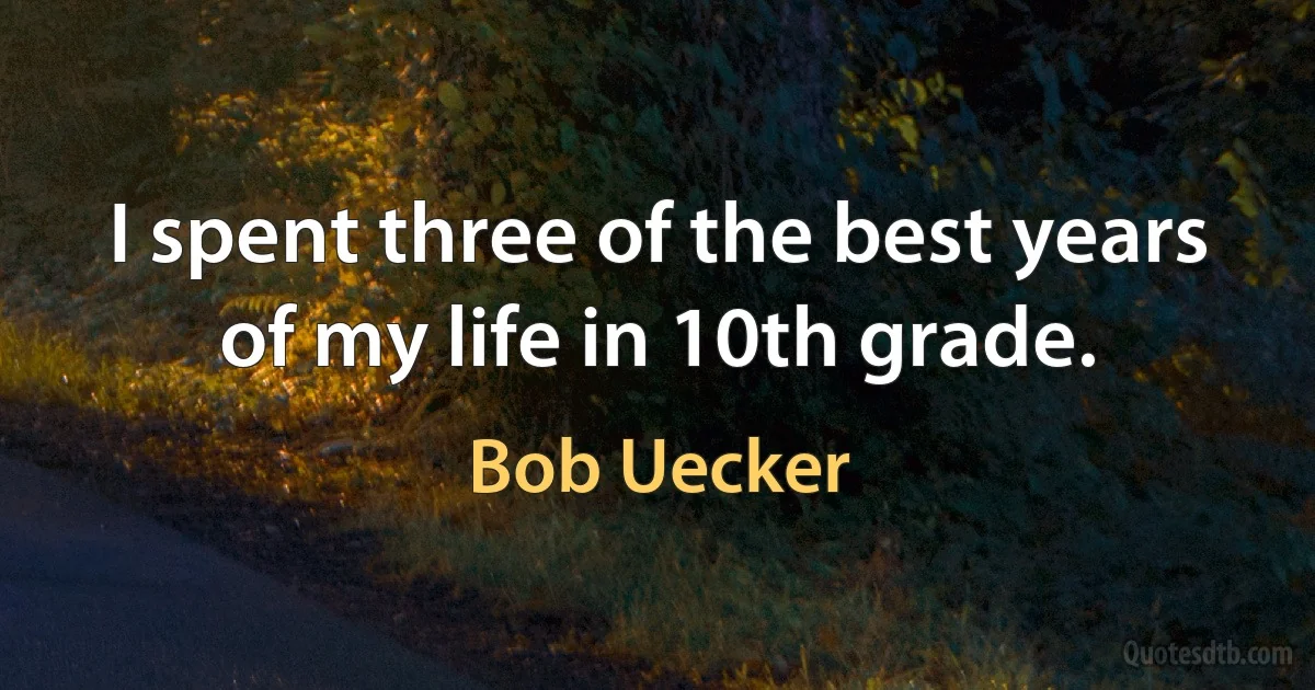 I spent three of the best years of my life in 10th grade. (Bob Uecker)