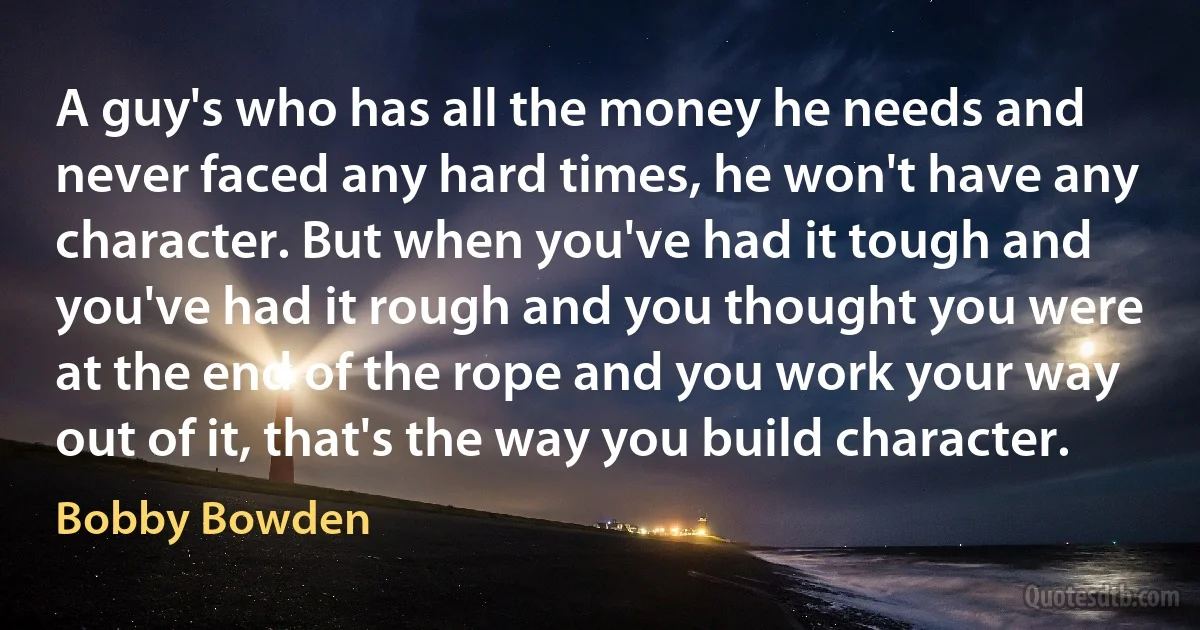 A guy's who has all the money he needs and never faced any hard times, he won't have any character. But when you've had it tough and you've had it rough and you thought you were at the end of the rope and you work your way out of it, that's the way you build character. (Bobby Bowden)