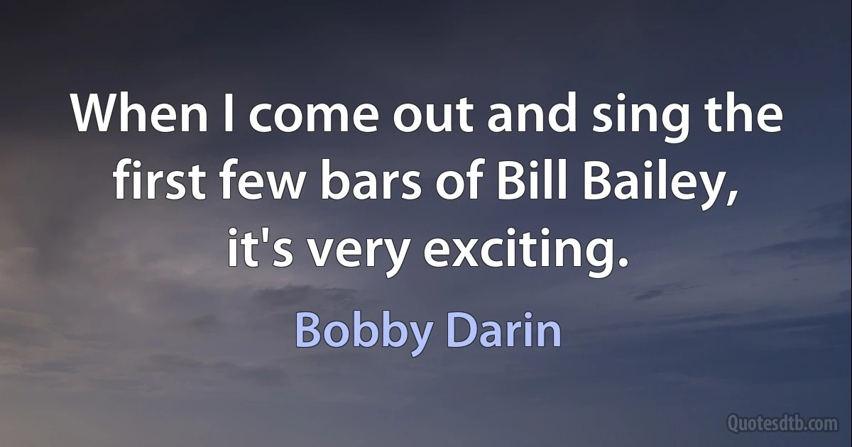 When I come out and sing the first few bars of Bill Bailey, it's very exciting. (Bobby Darin)