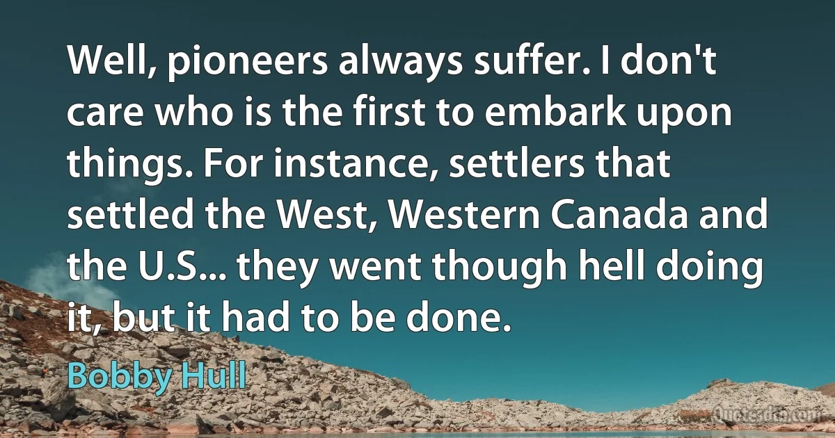 Well, pioneers always suffer. I don't care who is the first to embark upon things. For instance, settlers that settled the West, Western Canada and the U.S... they went though hell doing it, but it had to be done. (Bobby Hull)