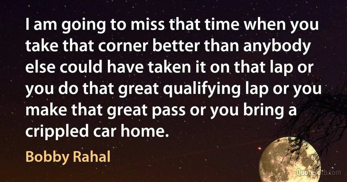 I am going to miss that time when you take that corner better than anybody else could have taken it on that lap or you do that great qualifying lap or you make that great pass or you bring a crippled car home. (Bobby Rahal)