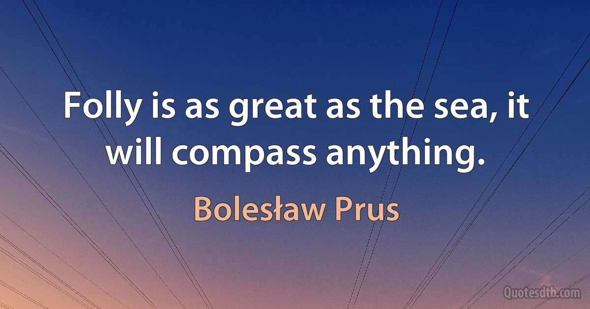 Folly is as great as the sea, it will compass anything. (Bolesław Prus)