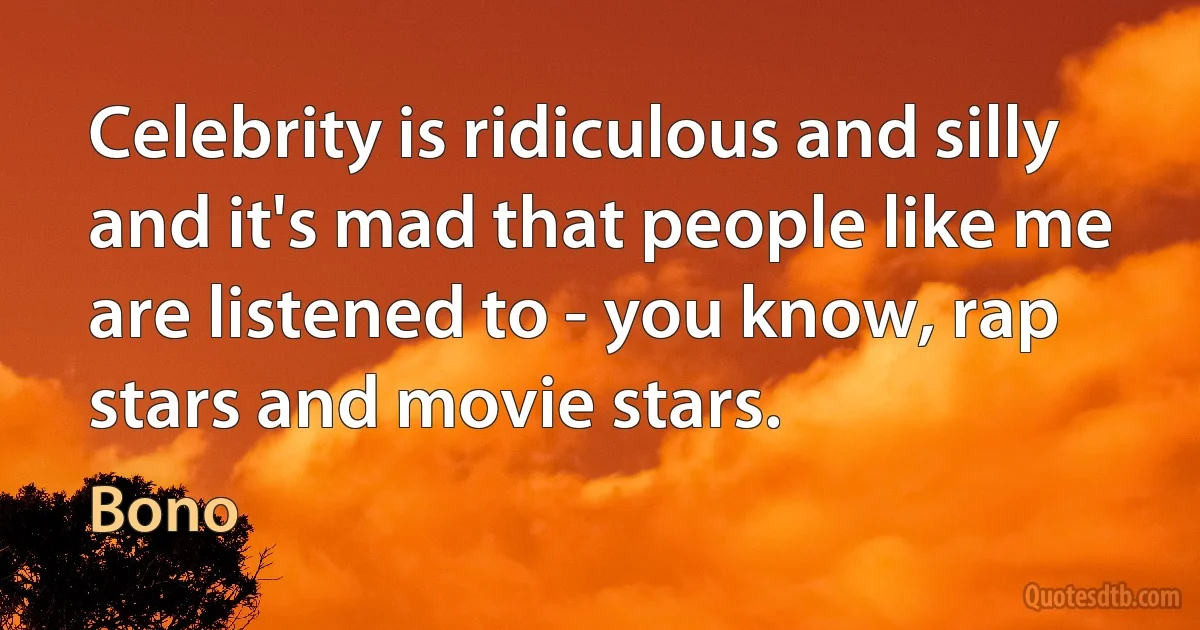 Celebrity is ridiculous and silly and it's mad that people like me are listened to - you know, rap stars and movie stars. (Bono)