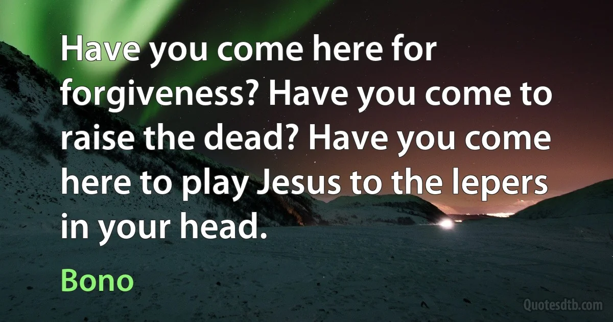 Have you come here for forgiveness? Have you come to raise the dead? Have you come here to play Jesus to the lepers in your head. (Bono)