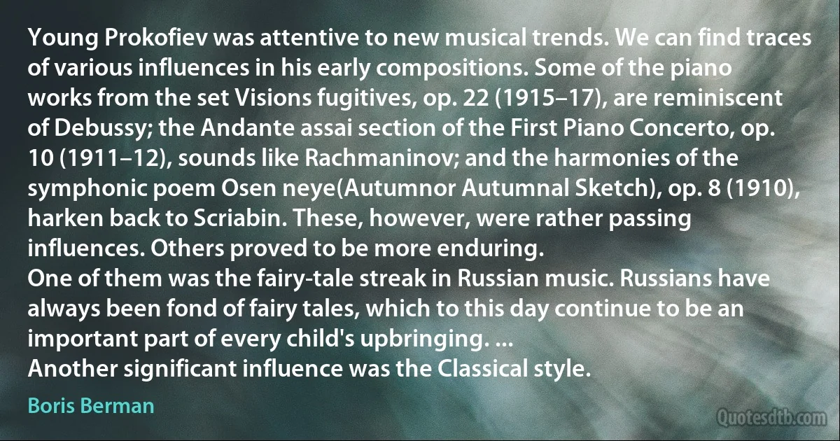 Young Prokofiev was attentive to new musical trends. We can find traces of various influences in his early compositions. Some of the piano works from the set Visions fugitives, op. 22 (1915–17), are reminiscent of Debussy; the Andante assai section of the First Piano Concerto, op. 10 (1911–12), sounds like Rachmaninov; and the harmonies of the symphonic poem Osen neye(Autumnor Autumnal Sketch), op. 8 (1910), harken back to Scriabin. These, however, were rather passing influences. Others proved to be more enduring.
One of them was the fairy-tale streak in Russian music. Russians have always been fond of fairy tales, which to this day continue to be an important part of every child's upbringing. ...
Another significant influence was the Classical style. (Boris Berman)