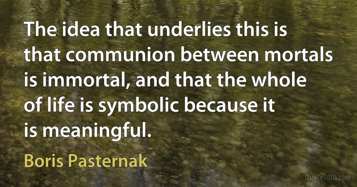 The idea that underlies this is that communion between mortals is immortal, and that the whole of life is symbolic because it is meaningful. (Boris Pasternak)