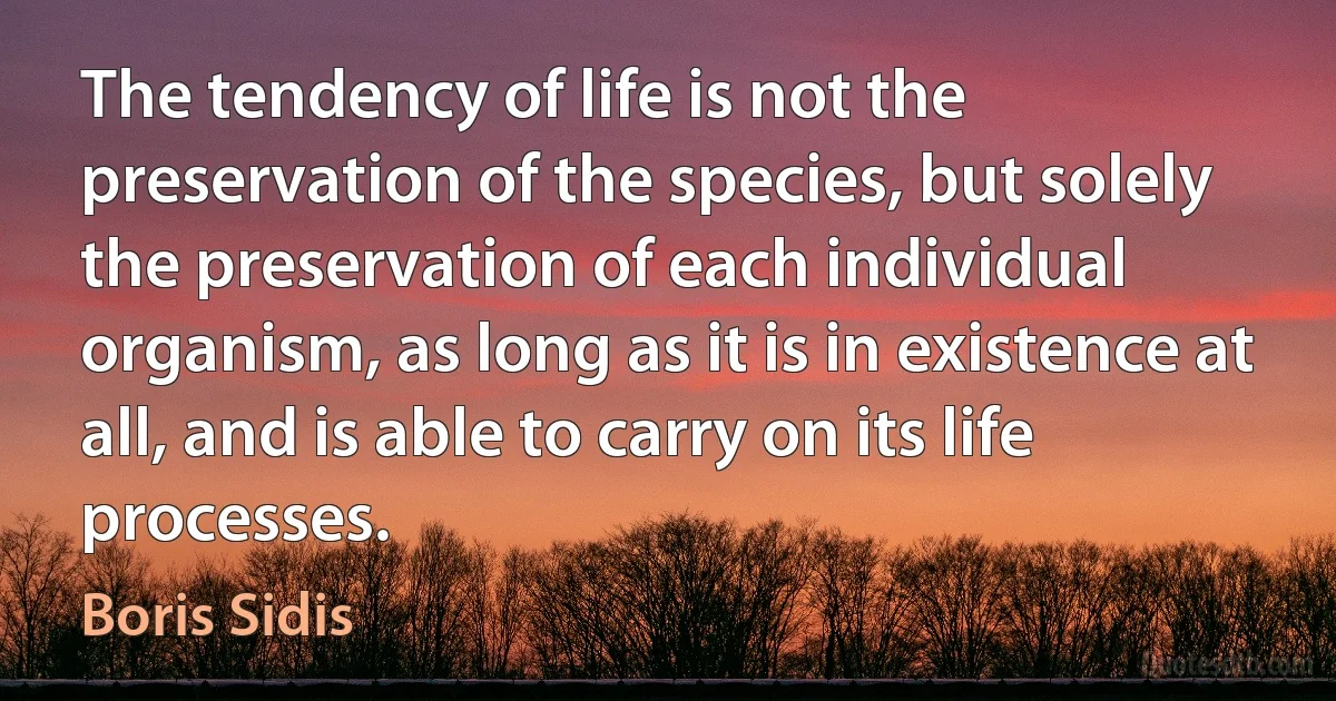 The tendency of life is not the preservation of the species, but solely the preservation of each individual organism, as long as it is in existence at all, and is able to carry on its life processes. (Boris Sidis)